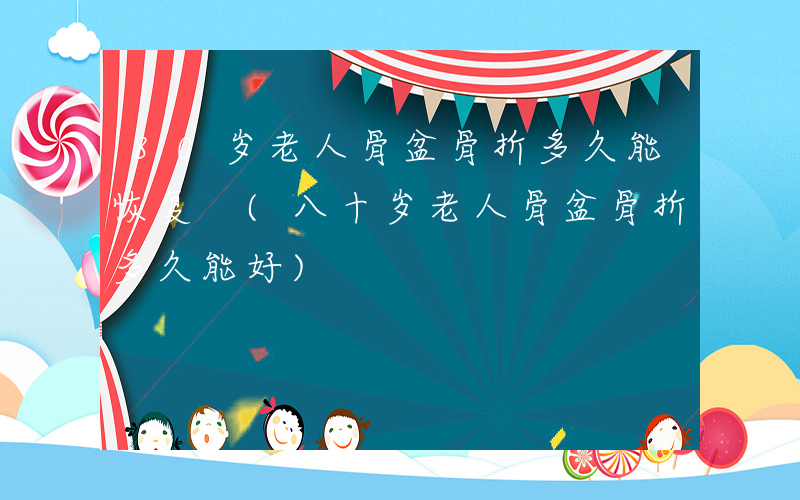 80岁老人骨盆骨折多久能恢复 (八十岁老人骨盆骨折多久能好)